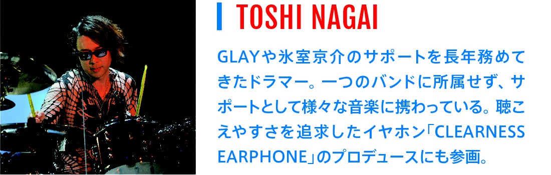 TOSHI NAGAI｜GLAYや氷室京介のサポートを長年務めてきたドラマー。一つのバンドに所属せず、サポートとして様々な音楽に携わっている。聴こえやすさを追求したイヤホン「CLEARNESS EARPHONE」のプロデュースにも参画。