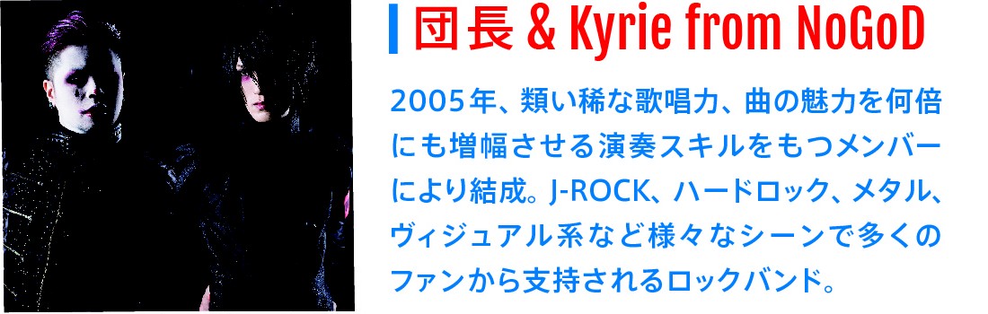 団長&Kyrie from NoGoD｜2005年、類い稀な歌唱力、曲の魅力を何倍にも増幅させる演奏スキルをもつメンバーにより結成。J-ROCK、ハードロック、メタル、ヴィジュアル系など様々なシーンで多くのファンから指示されるロックバンド