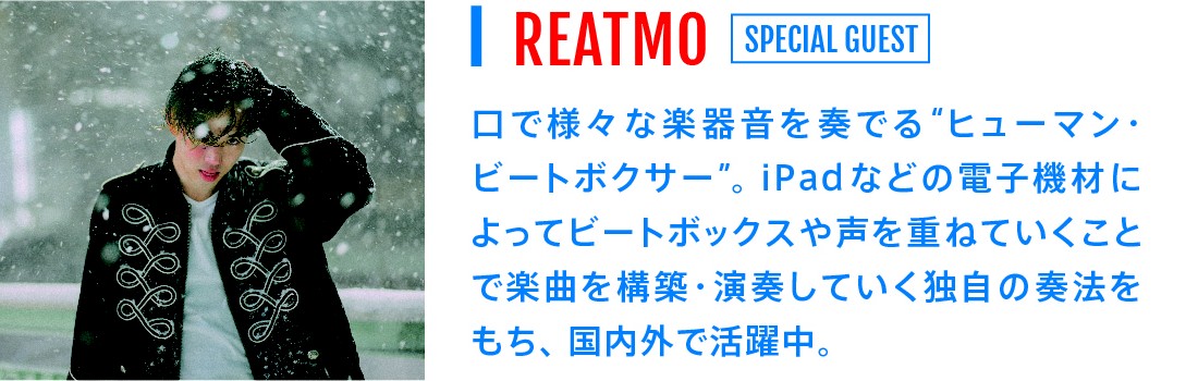 REATMO[SPECIAL GUEST]｜口で様々な楽器音を奏でる"　ヒューマン・ビートボクサー"。iPadなどの電子基材によってビートボックスや声を重ねていくことで楽曲を構築・演奏していく独自の双方をもち、国内外で活躍中。